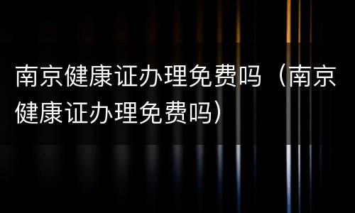 南京健康证办理免费吗（南京健康证办理免费吗）