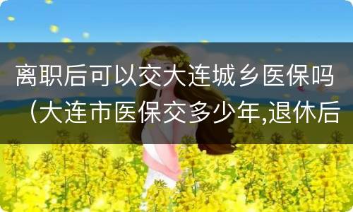 离职后可以交大连城乡医保吗（大连市医保交多少年,退休后可享受医疗保险）