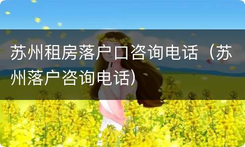 苏州租房落户口咨询电话（苏州落户咨询电话）
