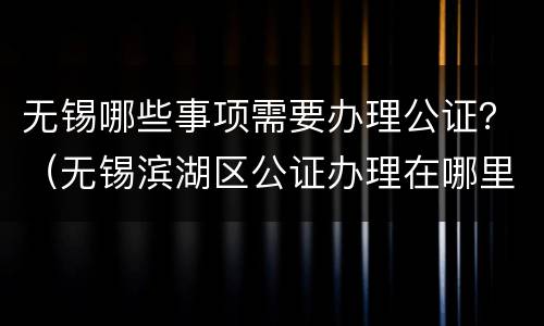 无锡哪些事项需要办理公证？（无锡滨湖区公证办理在哪里?）