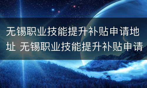 无锡职业技能提升补贴申请地址 无锡职业技能提升补贴申请地址在哪里