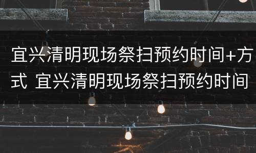 宜兴清明现场祭扫预约时间+方式 宜兴清明现场祭扫预约时间 方式是什么