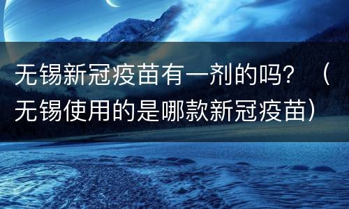 无锡新冠疫苗有一剂的吗？（无锡使用的是哪款新冠疫苗）