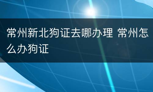 常州新北狗证去哪办理 常州怎么办狗证