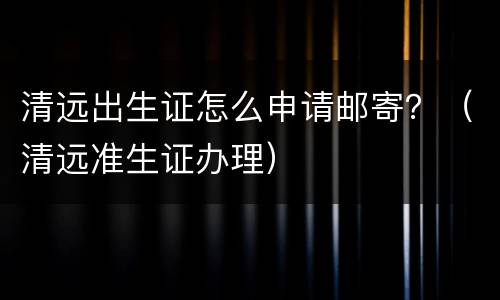 清远出生证怎么申请邮寄？（清远准生证办理）