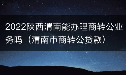 2022陕西渭南能办理商转公业务吗（渭南市商转公贷款）