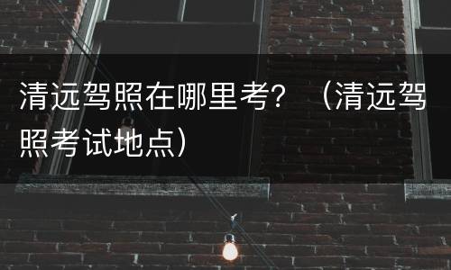 清远驾照在哪里考？（清远驾照考试地点）