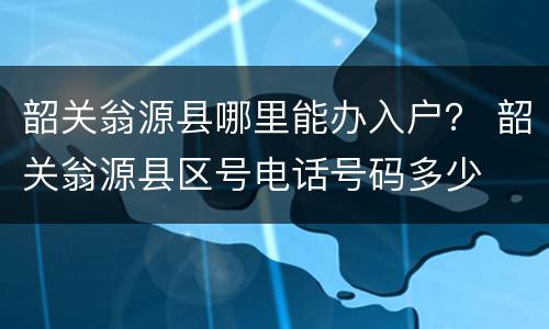 韶关翁源县哪里能办入户？ 韶关翁源县区号电话号码多少