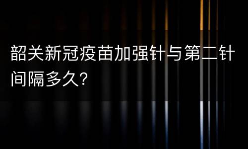 韶关新冠疫苗加强针与第二针间隔多久？