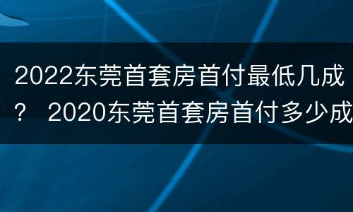 2022东莞首套房首付最低几成？ 2020东莞首套房首付多少成