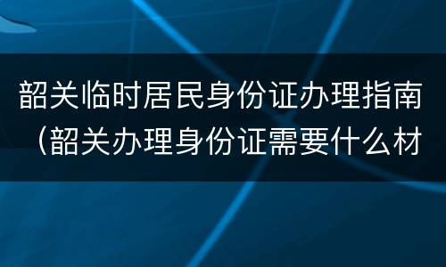 韶关临时居民身份证办理指南（韶关办理身份证需要什么材料）