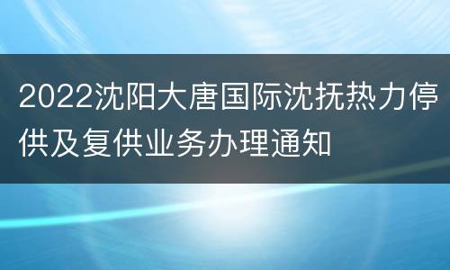 2022沈阳大唐国际沈抚热力停供及复供业务办理通知
