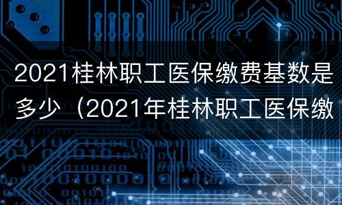 2021桂林职工医保缴费基数是多少（2021年桂林职工医保缴费基数）
