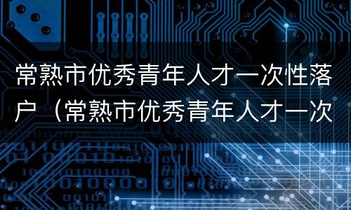 常熟市优秀青年人才一次性落户（常熟市优秀青年人才一次性落户补助）