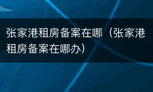 张家港租房备案在哪（张家港租房备案在哪办）