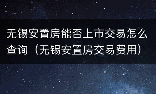 无锡安置房能否上市交易怎么查询（无锡安置房交易费用）