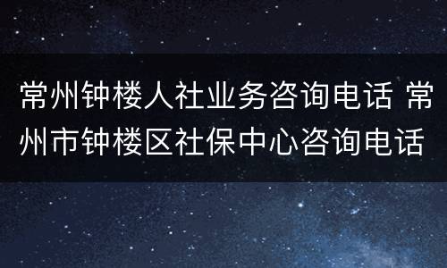 常州钟楼人社业务咨询电话 常州市钟楼区社保中心咨询电话