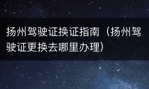 扬州驾驶证换证指南（扬州驾驶证更换去哪里办理）