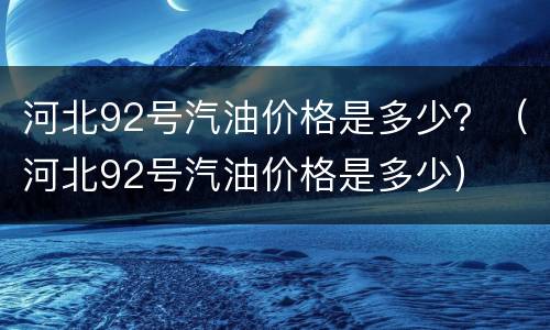 河北92号汽油价格是多少？（河北92号汽油价格是多少）