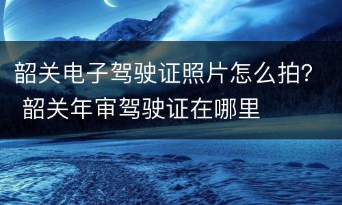 韶关电子驾驶证照片怎么拍？ 韶关年审驾驶证在哪里