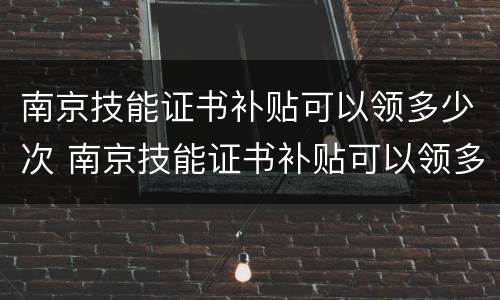 南京技能证书补贴可以领多少次 南京技能证书补贴可以领多少次补贴