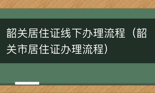 韶关居住证线下办理流程（韶关市居住证办理流程）