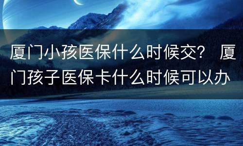 厦门小孩医保什么时候交？ 厦门孩子医保卡什么时候可以办