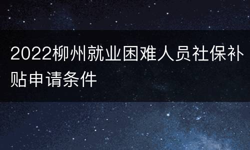 2022柳州就业困难人员社保补贴申请条件