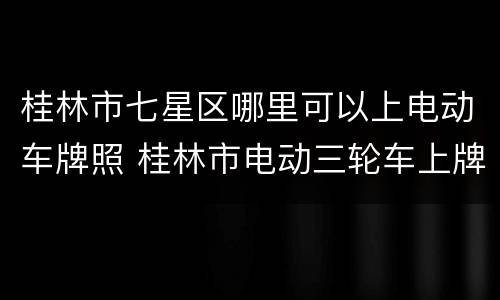 桂林市七星区哪里可以上电动车牌照 桂林市电动三轮车上牌地点