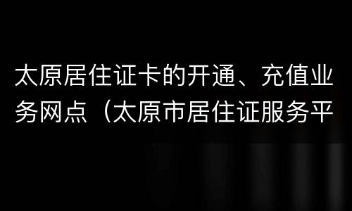 太原居住证卡的开通、充值业务网点（太原市居住证服务平台官网）