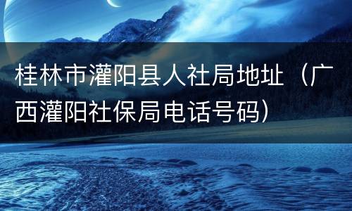 桂林市灌阳县人社局地址（广西灌阳社保局电话号码）