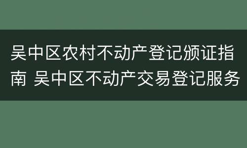 吴中区农村不动产登记颁证指南 吴中区不动产交易登记服务中心网站