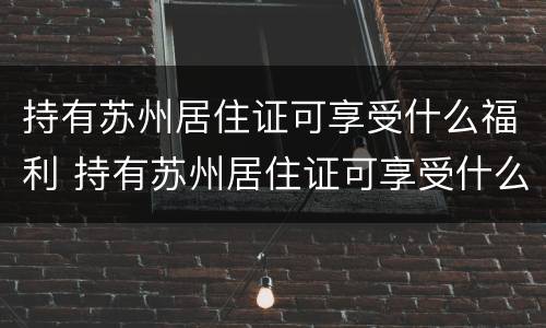持有苏州居住证可享受什么福利 持有苏州居住证可享受什么福利待遇