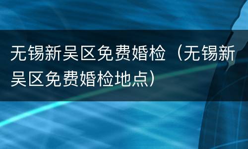 无锡新吴区免费婚检（无锡新吴区免费婚检地点）