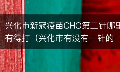 兴化市新冠疫苗CHO第二针哪里有得打（兴化市有没有一针的新冠疫苗）