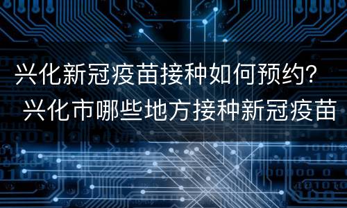 兴化新冠疫苗接种如何预约？ 兴化市哪些地方接种新冠疫苗