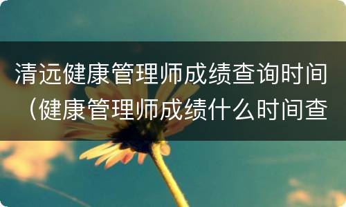 清远健康管理师成绩查询时间（健康管理师成绩什么时间查询）