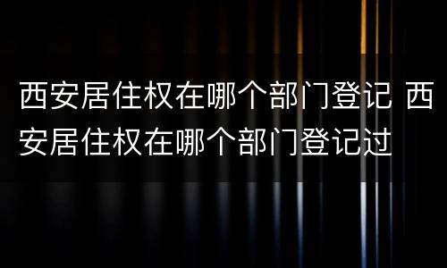 西安居住权在哪个部门登记 西安居住权在哪个部门登记过