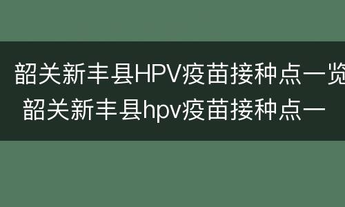 韶关新丰县HPV疫苗接种点一览 韶关新丰县hpv疫苗接种点一览表查询