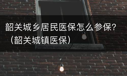 韶关城乡居民医保怎么参保？（韶关城镇医保）