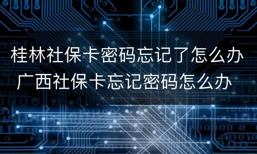 桂林社保卡密码忘记了怎么办 广西社保卡忘记密码怎么办