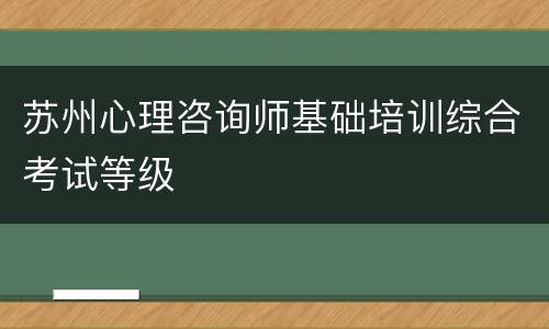 苏州心理咨询师基础培训综合考试等级
