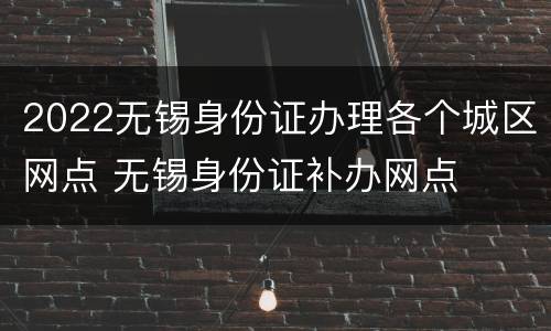 2022无锡身份证办理各个城区网点 无锡身份证补办网点