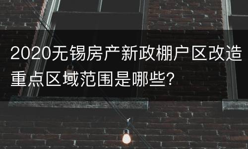 2020无锡房产新政棚户区改造重点区域范围是哪些？