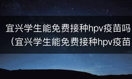 宜兴学生能免费接种hpv疫苗吗（宜兴学生能免费接种hpv疫苗吗多少钱）