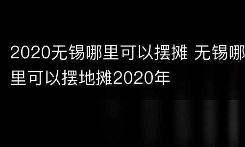 2020无锡哪里可以摆摊 无锡哪里可以摆地摊2020年