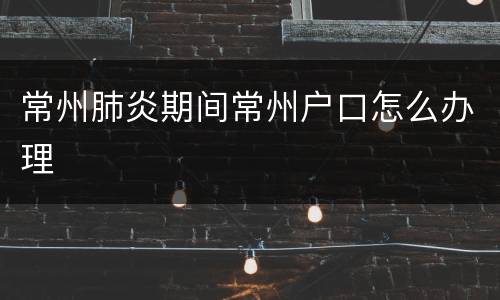 常州肺炎期间常州户口怎么办理