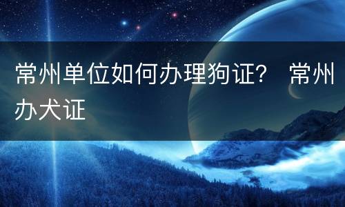 常州单位如何办理狗证？ 常州办犬证