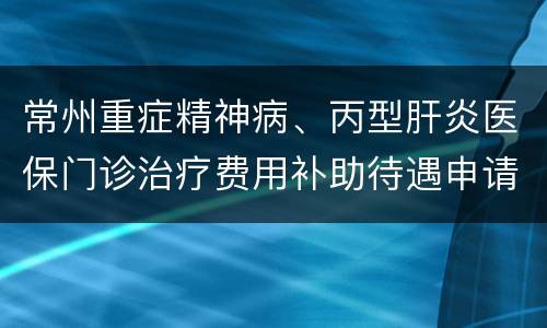 常州重症精神病、丙型肝炎医保门诊治疗费用补助待遇申请