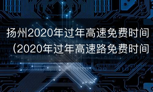 扬州2020年过年高速免费时间（2020年过年高速路免费时间）